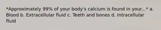 *Approximately 99% of your body's calcium is found in your...* a. Blood b. Extracellular fluid c. Teeth and bones d. Intracellular fluid