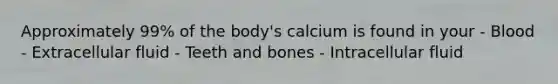 Approximately 99% of the body's calcium is found in your - Blood - Extracellular fluid - Teeth and bones - Intracellular fluid