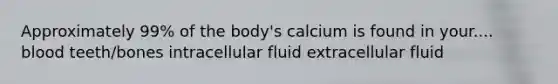 Approximately 99% of the body's calcium is found in your.... blood teeth/bones intracellular fluid extracellular fluid