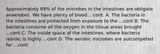 Approximately 99% of the microbes in the intestines are obligate anaerobes. We have plenty of blood... cont. A. The bacteria in the intestines are protected from exposure to the ...cont B. The bacteria consume all the oxygen in the tissue areas brought ...cont C. The inside space of the intestines, where bacteria reside, is highly ...cont D. The aerobic microbes are outcompeted for ...cont