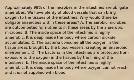 Approximately 99% of the microbes in the intestines are obligate anaerobes. We have plenty of blood vessels that can bring oxygen to the tissues of the intestines. Why would there be obligate anaerobes within these areas? A. The aerobic microbes are outcompeted for nutrients in these areas by the anaerobic microbes. B. The inside space of the intestines is highly anaerobic. It is deep inside the body where carbon dioxide accumulates. C. The bacteria consume all the oxygen in the tissue areas brought by the blood vessels, creating an anaerobic environment. D. The bacteria in the intestines are protected from exposure to the oxygen in the tissues by the lining of the intestines. E. The inside space of the intestines is highly anaerobic. It is deep inside the body where oxygen cannot reach and it is not supplied with blood.