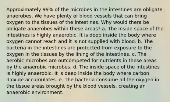 Approximately 99% of the microbes in the intestines are obligate anaerobes. We have plenty of blood vessels that can bring oxygen to the tissues of the intestines. Why would there be obligate anaerobes within these areas? a. The inside space of the intestines is highly anaerobic. It is deep inside the body where oxygen cannot reach and it is not supplied with blood. b. The bacteria in the intestines are protected from exposure to the oxygen in the tissues by the lining of the intestines. c. The aerobic microbes are outcompeted for nutrients in these areas by the anaerobic microbes. d. The inside space of the intestines is highly anaerobic. It is deep inside the body where carbon dioxide accumulates. e. The bacteria consume all the oxygen in the tissue areas brought by the blood vessels, creating an anaerobic environment.