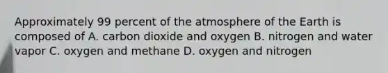 Approximately 99 percent of the atmosphere of the Earth is composed of A. carbon dioxide and oxygen B. nitrogen and water vapor C. oxygen and methane D. oxygen and nitrogen