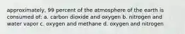 approximately, 99 percent of the atmosphere of the earth is consumed of: a. carbon dioxide and oxygen b. nitrogen and water vapor c. oxygen and methane d. oxygen and nitrogen