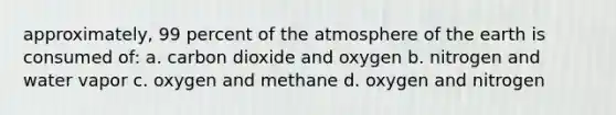 approximately, 99 percent of the atmosphere of the earth is consumed of: a. carbon dioxide and oxygen b. nitrogen and water vapor c. oxygen and methane d. oxygen and nitrogen