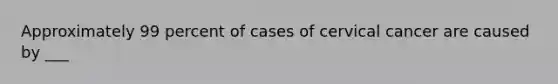 Approximately 99 percent of cases of cervical cancer are caused by ___