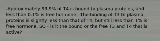 -Approximately 99.9% of T4 is bound to plasma proteins, and less than 0.1% is free hormone. -The binding of T3 to plasma proteins is slightly less than that of T4, but still less than 1% is free hormone. SO - is it the bound or the free T3 and T4 that is active?