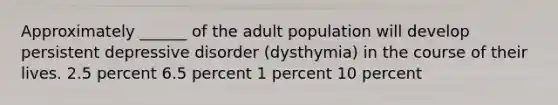 Approximately ______ of the adult population will develop persistent depressive disorder (dysthymia) in the course of their lives. 2.5 percent 6.5 percent 1 percent 10 percent