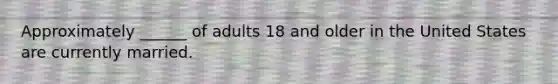 Approximately ______ of adults 18 and older in the United States are currently married.