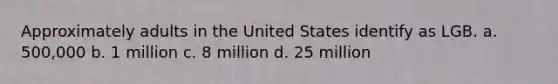 Approximately adults in the United States identify as LGB. a. 500,000 b. 1 million c. 8 million d. 25 million