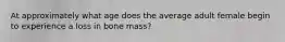 At approximately what age does the average adult female begin to experience a loss in bone mass?
