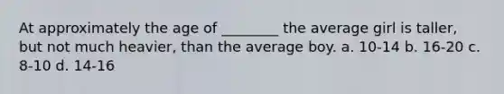 At approximately the age of ________ the average girl is taller, but not much heavier, than the average boy. a. 10-14 b. 16-20 c. 8-10 d. 14-16