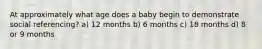 At approximately what age does a baby begin to demonstrate social referencing? a) 12 months b) 6 months c) 18 months d) 8 or 9 months