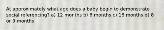 At approximately what age does a baby begin to demonstrate social referencing? a) 12 months b) 6 months c) 18 months d) 8 or 9 months