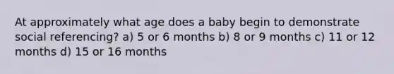 At approximately what age does a baby begin to demonstrate social referencing? a) 5 or 6 months b) 8 or 9 months c) 11 or 12 months d) 15 or 16 months