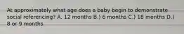 At approximately what age does a baby begin to demonstrate social referencing? A. 12 months B.) 6 months C.) 18 months D.) 8 or 9 months