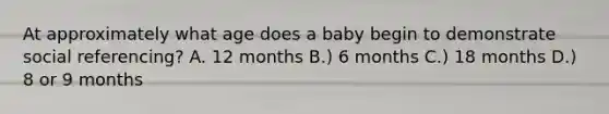 At approximately what age does a baby begin to demonstrate social referencing? A. 12 months B.) 6 months C.) 18 months D.) 8 or 9 months