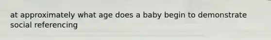 at approximately what age does a baby begin to demonstrate social referencing