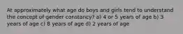 At approximately what age do boys and girls tend to understand the concept of gender constancy? a) 4 or 5 years of age b) 3 years of age c) 8 years of age d) 2 years of age