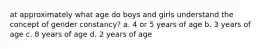 at approximately what age do boys and girls understand the concept of gender constancy? a. 4 or 5 years of age b. 3 years of age c. 8 years of age d. 2 years of age