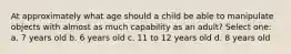 At approximately what age should a child be able to manipulate objects with almost as much capability as an adult? Select one: a. 7 years old b. 6 years old c. 11 to 12 years old d. 8 years old