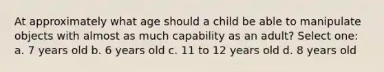 At approximately what age should a child be able to manipulate objects with almost as much capability as an adult? Select one: a. 7 years old b. 6 years old c. 11 to 12 years old d. 8 years old