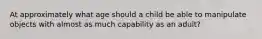 At approximately what age should a child be able to manipulate objects with almost as much capability as an adult?