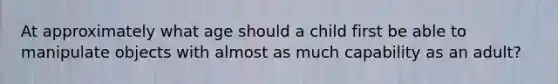 At approximately what age should a child first be able to manipulate objects with almost as much capability as an adult?