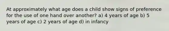 At approximately what age does a child show signs of preference for the use of one hand over another? a) 4 years of age b) 5 years of age c) 2 years of age d) in infancy