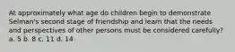 At approximately what age do children begin to demonstrate Selman's second stage of friendship and learn that the needs and perspectives of other persons must be considered carefully? a. 5 b. 8 c. 11 d. 14