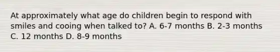 At approximately what age do children begin to respond with smiles and cooing when talked to? A. 6-7 months B. 2-3 months C. 12 months D. 8-9 months