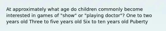 At approximately what age do children commonly become interested in games of "show" or "playing doctor"? One to two years old Three to five years old Six to ten years old Puberty