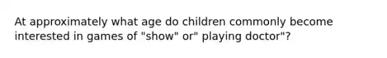 At approximately what age do children commonly become interested in games of "show" or" playing doctor"?