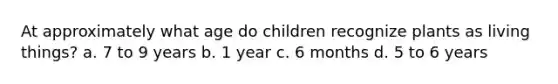 At approximately what age do children recognize plants as living things? a. 7 to 9 years b. 1 year c. 6 months d. 5 to 6 years