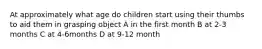 At approximately what age do children start using their thumbs to aid them in grasping object A in the first month B at 2-3 months C at 4-6months D at 9-12 month