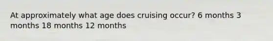 At approximately what age does cruising occur? 6 months 3 months 18 months 12 months