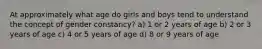 At approximately what age do girls and boys tend to understand the concept of gender constancy? a) 1 or 2 years of age b) 2 or 3 years of age c) 4 or 5 years of age d) 8 or 9 years of age