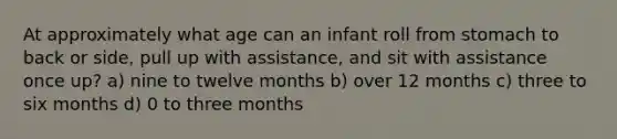 At approximately what age can an infant roll from stomach to back or side, pull up with assistance, and sit with assistance once up? a) nine to twelve months b) over 12 months c) three to six months d) 0 to three months