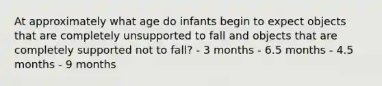 At approximately what age do infants begin to expect objects that are completely unsupported to fall and objects that are completely supported not to fall? - 3 months - 6.5 months - 4.5 months - 9 months