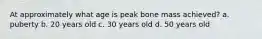 At approximately what age is peak bone mass achieved? a. puberty b. 20 years old c. 30 years old d. 50 years old