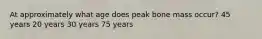 At approximately what age does peak bone mass occur? 45 years 20 years 30 years 75 years