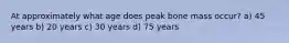 At approximately what age does peak bone mass occur? a) 45 years b) 20 years c) 30 years d) 75 years