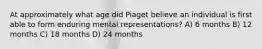 At approximately what age did Piaget believe an individual is first able to form enduring mental representations? A) 6 months B) 12 months C) 18 months D) 24 months