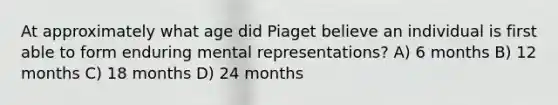 At approximately what age did Piaget believe an individual is first able to form enduring mental representations? A) 6 months B) 12 months C) 18 months D) 24 months