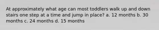 At approximately what age can most toddlers walk up and down stairs one step at a time and jump in place? a. 12 months b. 30 months c. 24 months d. 15 months