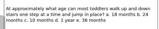 At approximately what age can most toddlers walk up and down stairs one step at a time and jump in place? a. 18 months b. 24 months c. 10 months d. 1 year e. 36 months