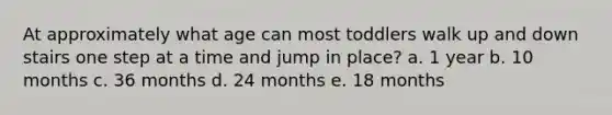 At approximately what age can most toddlers walk up and down stairs one step at a time and jump in place? a. 1 year b. 10 months c. 36 months d. 24 months e. 18 months