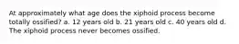 At approximately what age does the xiphoid process become totally ossified? a. 12 years old b. 21 years old c. 40 years old d. The xiphoid process never becomes ossified.