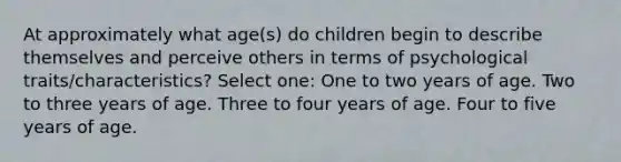 At approximately what age(s) do children begin to describe themselves and perceive others in terms of psychological traits/characteristics? Select one: One to two years of age. Two to three years of age. Three to four years of age. Four to five years of age.