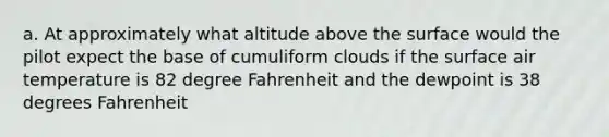 a. At approximately what altitude above the surface would the pilot expect the base of cumuliform clouds if the surface air temperature is 82 degree Fahrenheit and the dewpoint is 38 degrees Fahrenheit